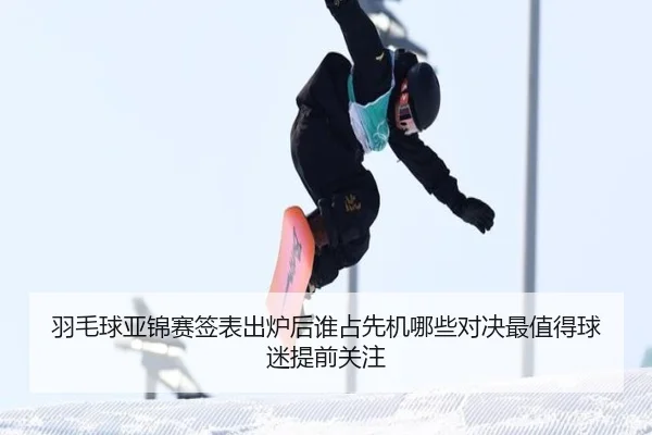 羽毛球亚锦赛签表出炉后谁占先机哪些对决最值得球迷提前关注